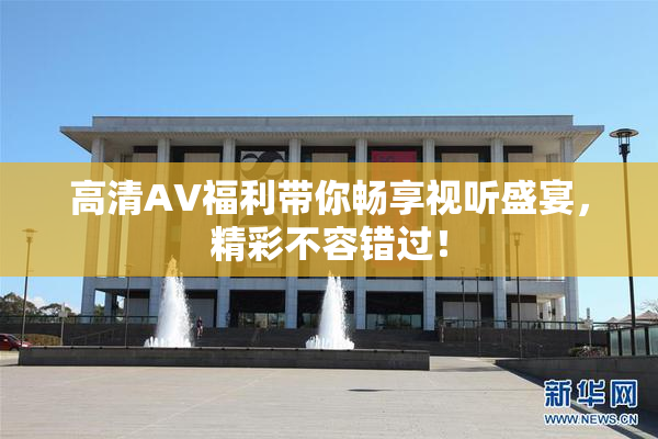 高清AV福利带你畅享视听盛宴，精彩不容错过！