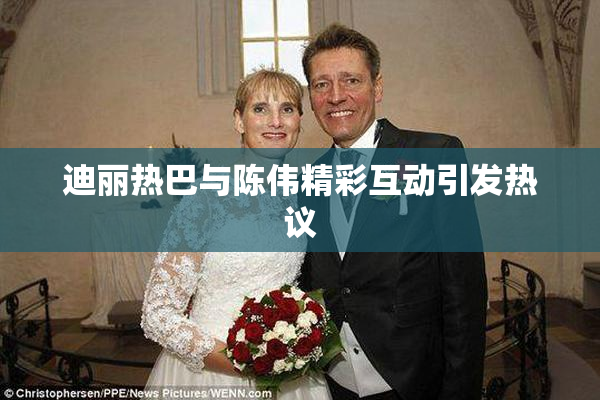 迪丽热巴与陈伟精彩互动引发热议