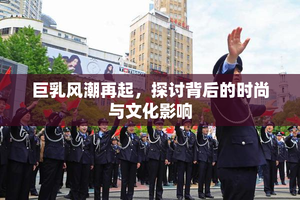 巨乳风潮再起，探讨背后的时尚与文化影响