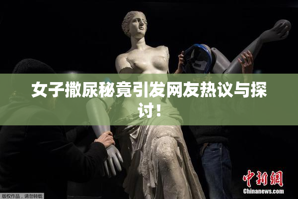 女子撒尿秘竟引发网友热议与探讨！
