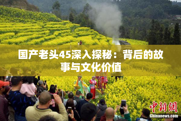国产老头45深入探秘：背后的故事与文化价值