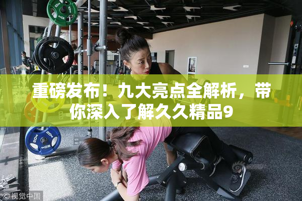 重磅发布！九大亮点全解析，带你深入了解久久精品9
