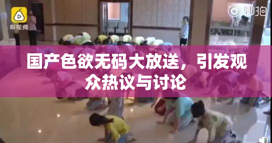 国产色欲无码大放送，引发观众热议与讨论