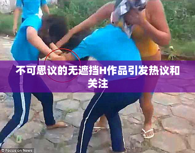 不可思议的无遮挡H作品引发热议和关注