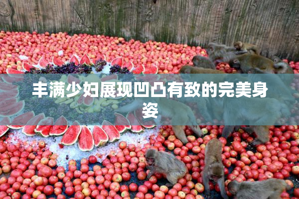 丰满少妇展现凹凸有致的完美身姿