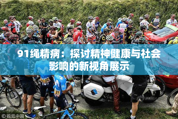 91绳精病：探讨精神健康与社会影响的新视角展示