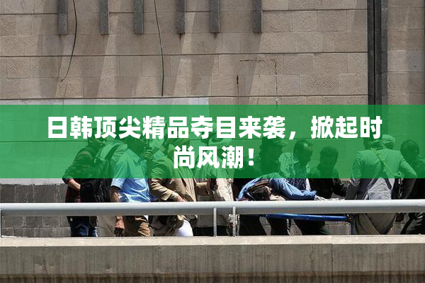 日韩顶尖精品夺目来袭，掀起时尚风潮！