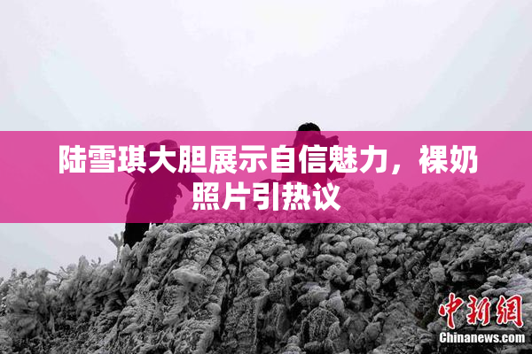 陆雪琪大胆展示自信魅力，裸奶照片引热议