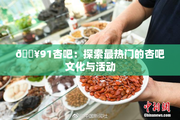 🔥91杏吧：探索最热门的杏吧文化与活动