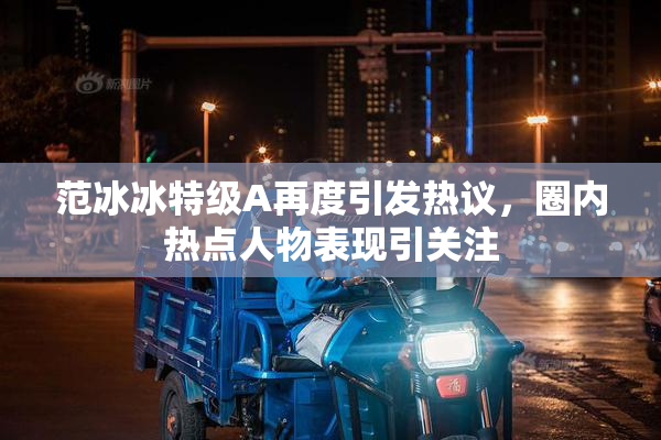 范冰冰特级A再度引发热议，圈内热点人物表现引关注