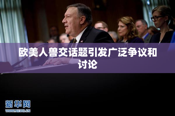 欧美人兽交话题引发广泛争议和讨论