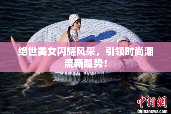 绝世美女闪耀风采，引领时尚潮流新趋势！