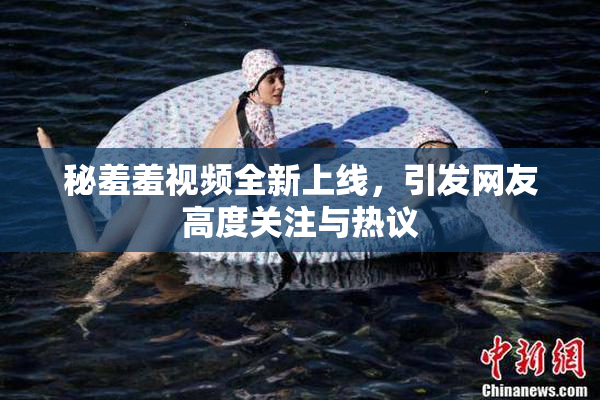 秘羞羞视频全新上线，引发网友高度关注与热议