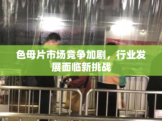 色母片市场竞争加剧，行业发展面临新挑战