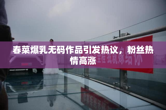 春菜爆乳无码作品引发热议，粉丝热情高涨