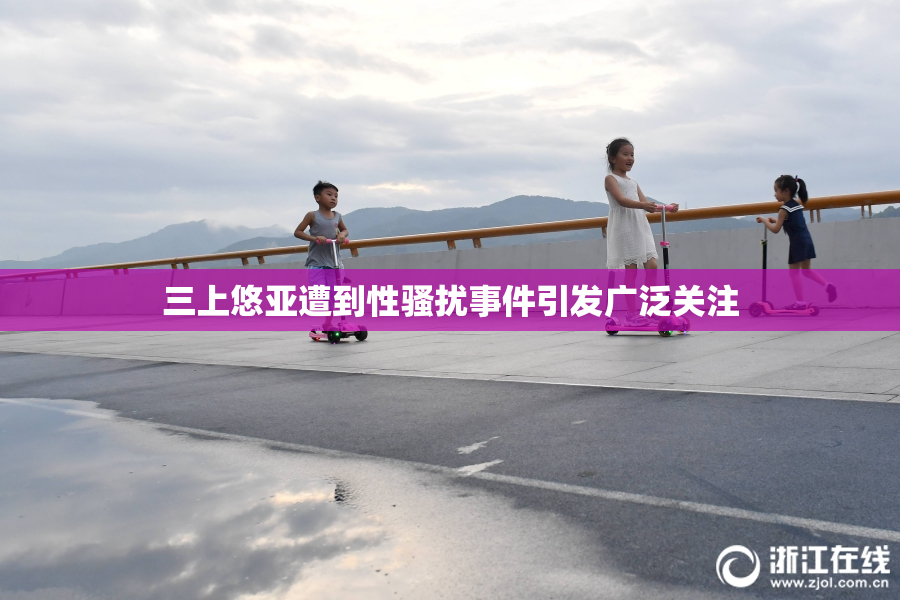 三上悠亚遭到性骚扰事件引发广泛关注