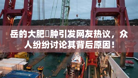 岳的大肥坹肿引发网友热议，众人纷纷讨论其背后原因！