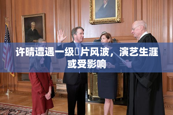 许晴遭遇一级婬片风波，演艺生涯或受影响