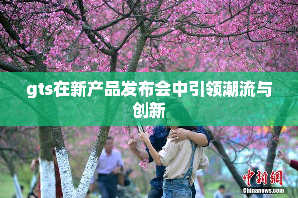 gts在新产品发布会中引领潮流与创新