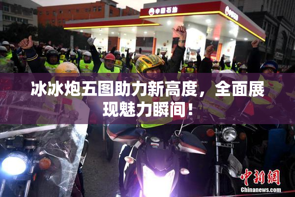 冰冰炮五图助力新高度，全面展现魅力瞬间！