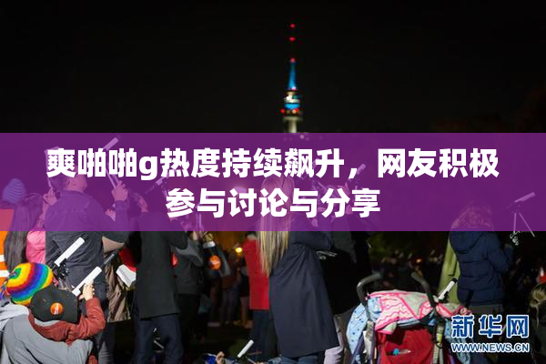 爽啪啪g热度持续飙升，网友积极参与讨论与分享