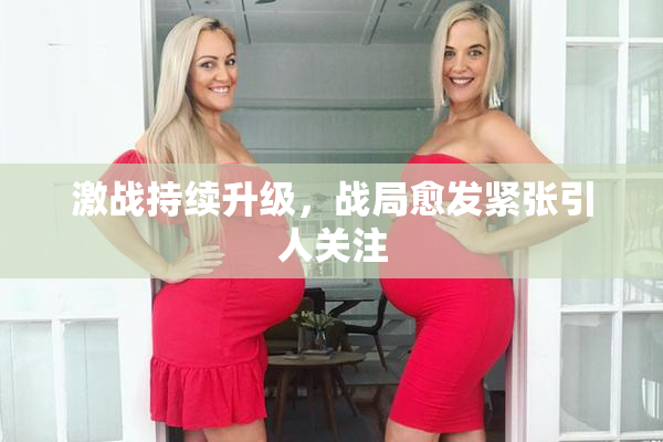 激战持续升级，战局愈发紧张引人关注