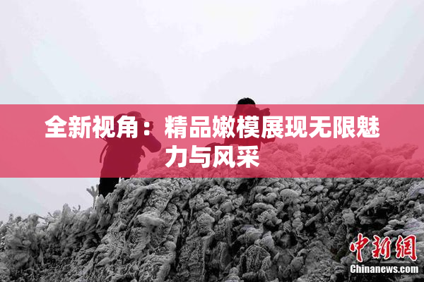 全新视角：精品嫩模展现无限魅力与风采