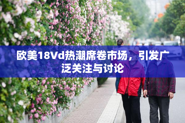 欧美18Vd热潮席卷市场，引发广泛关注与讨论