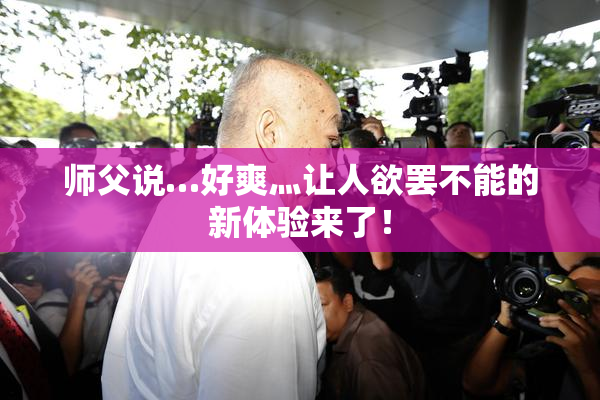 师父说…好爽灬让人欲罢不能的新体验来了！