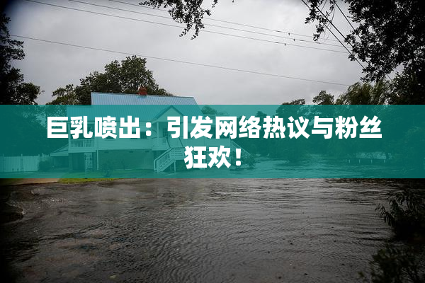 巨乳喷出：引发网络热议与粉丝狂欢！