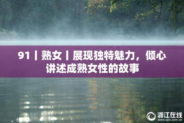 91丨熟女丨展现独特魅力，倾心讲述成熟女性的故事