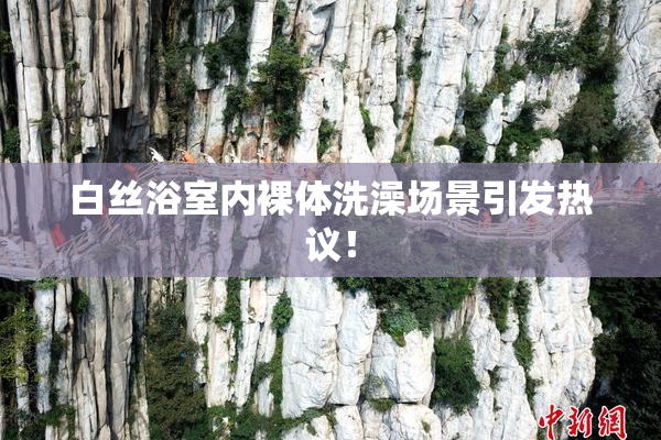 白丝浴室内裸体洗澡场景引发热议！