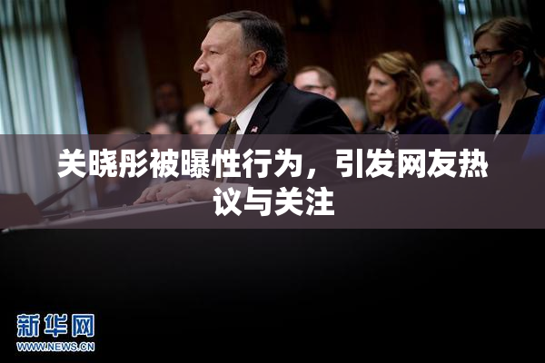 关晓彤被曝性行为，引发网友热议与关注