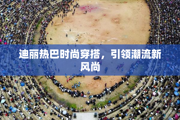 迪丽热巴时尚穿搭，引领潮流新风尚