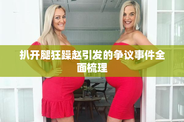 扒开腿狂躁赵引发的争议事件全面梳理