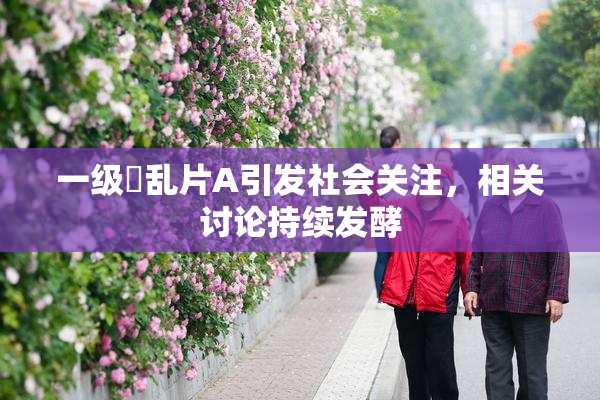 一级婬乱片A引发社会关注，相关讨论持续发酵