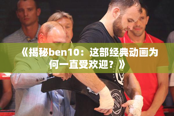 《揭秘ben10：这部经典动画为何一直受欢迎？》
