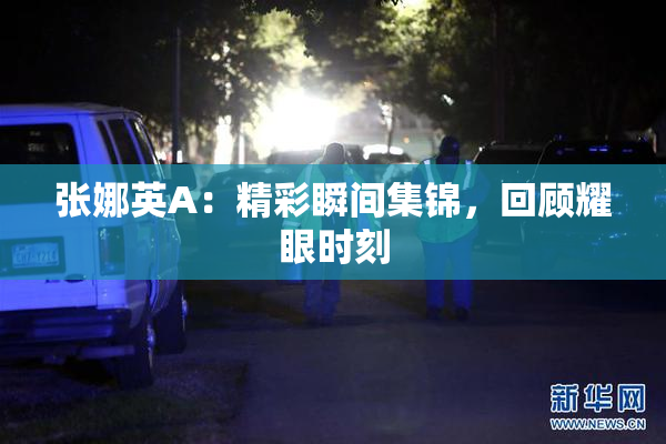 张娜英A：精彩瞬间集锦，回顾耀眼时刻