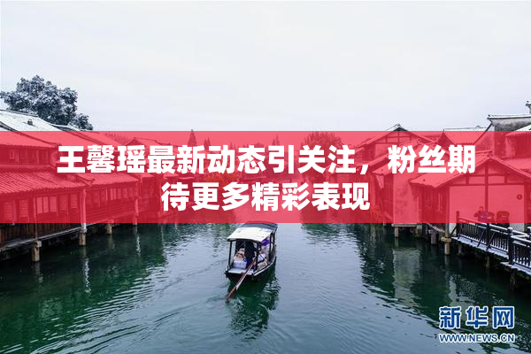 王馨瑶最新动态引关注，粉丝期待更多精彩表现