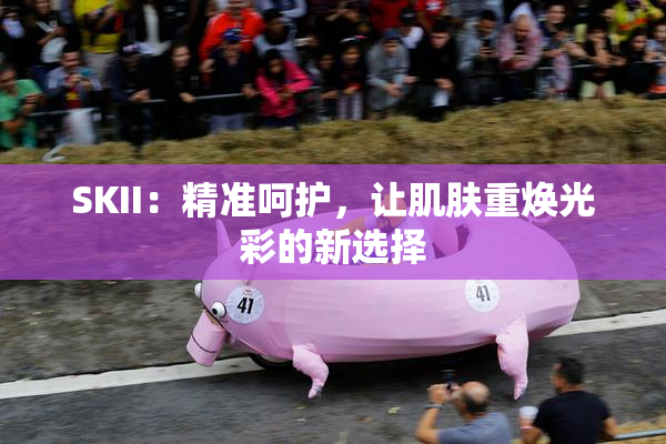 SKII：精准呵护，让肌肤重焕光彩的新选择