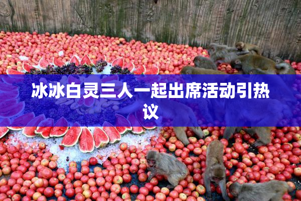 冰冰白灵三人一起出席活动引热议