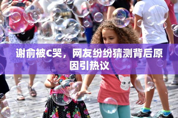 谢俞被C哭，网友纷纷猜测背后原因引热议