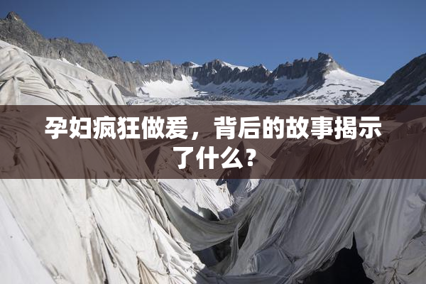 孕妇疯狂做爰，背后的故事揭示了什么？