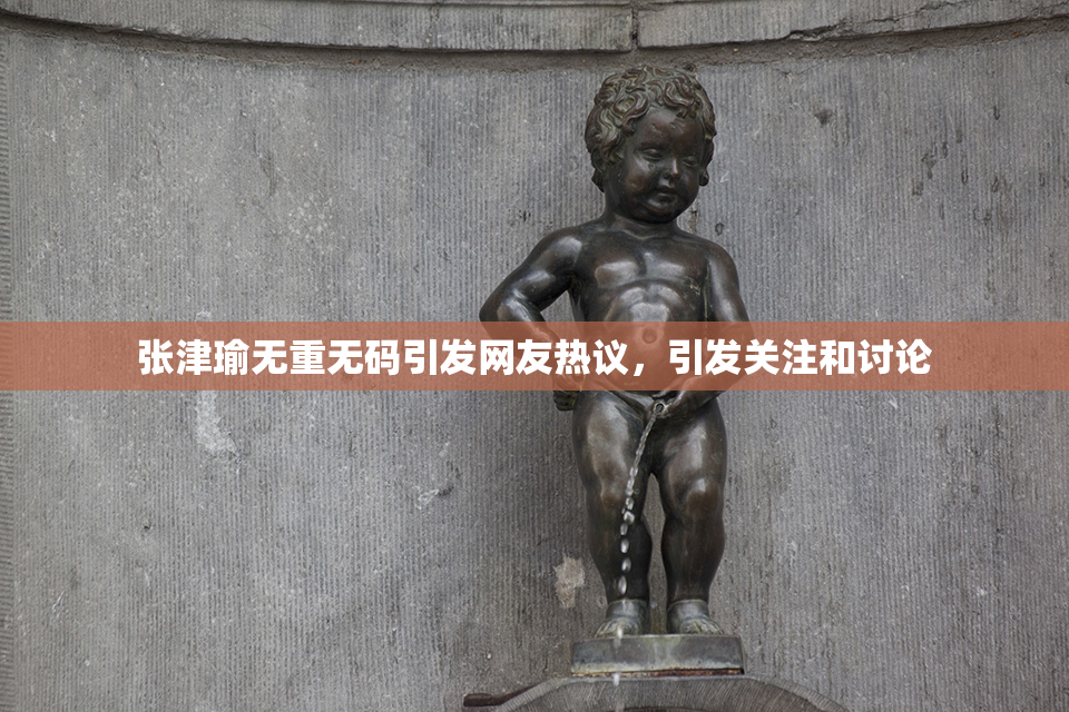 张津瑜无重无码引发网友热议，引发关注和讨论