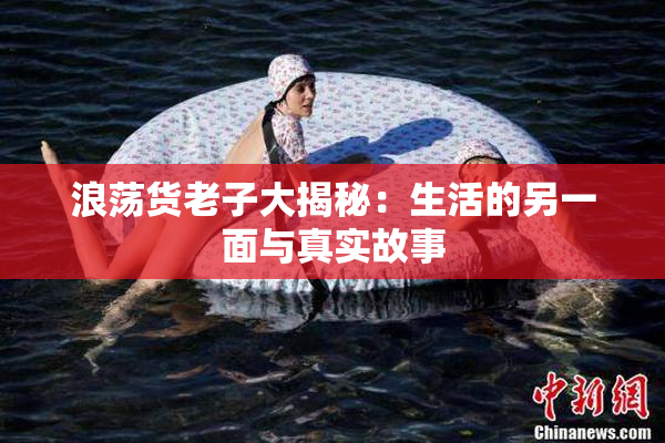 浪荡货老子大揭秘：生活的另一面与真实故事
