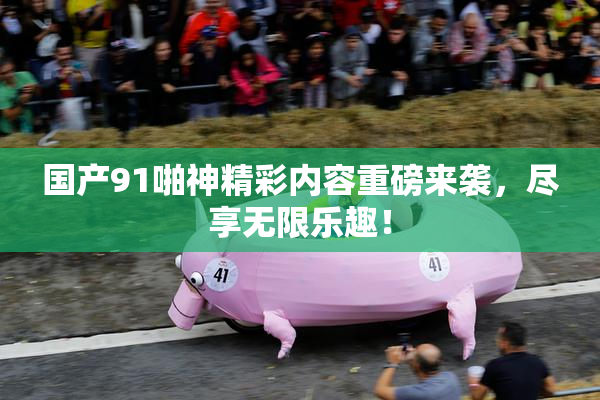 国产91啪神精彩内容重磅来袭，尽享无限乐趣！