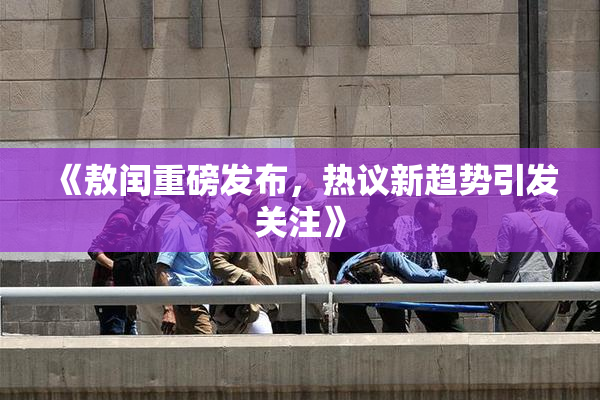 《敖闰重磅发布，热议新趋势引发关注》