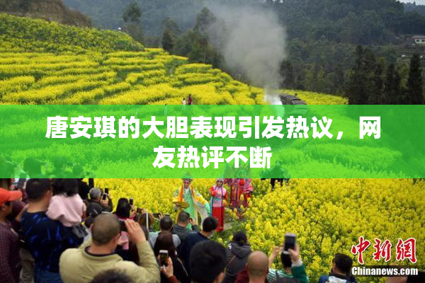 唐安琪的大胆表现引发热议，网友热评不断