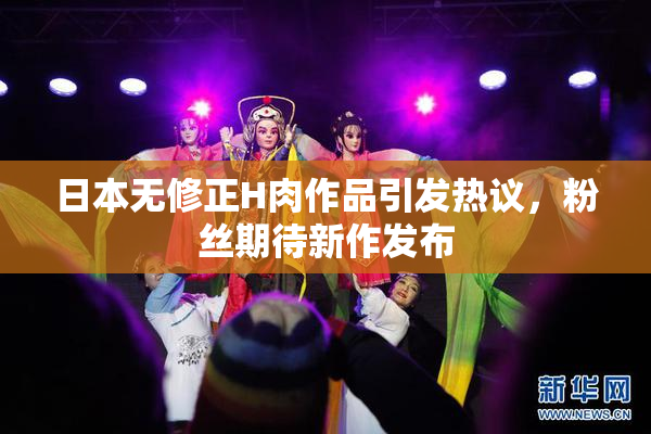 日本无修正H肉作品引发热议，粉丝期待新作发布