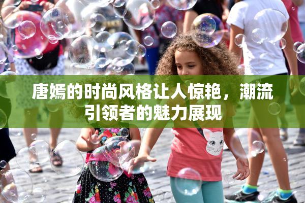 唐嫣的时尚风格让人惊艳，潮流引领者的魅力展现
